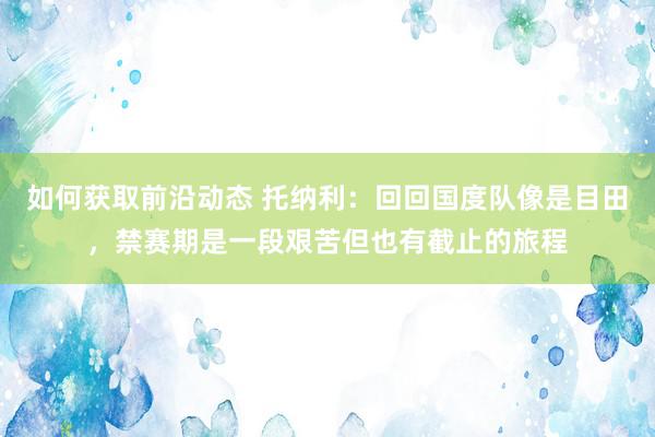 如何获取前沿动态 托纳利：回回国度队像是目田，禁赛期是一段艰苦但也有截止的旅程