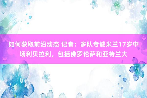 如何获取前沿动态 记者：多队专诚米兰17岁中场利贝拉利，包括佛罗伦萨和亚特兰大