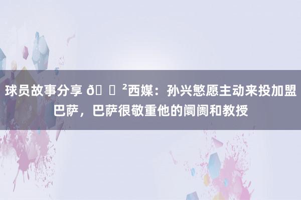 球员故事分享 😲西媒：孙兴慜愿主动来投加盟巴萨，巴萨很敬重他的阛阓和教授