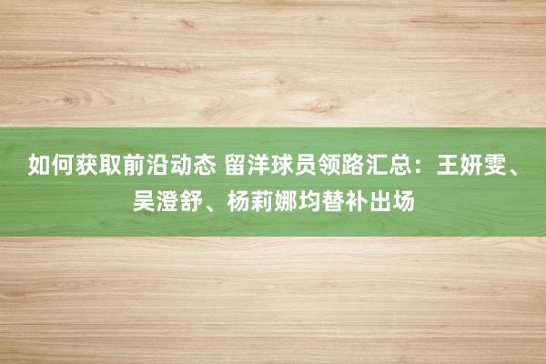 如何获取前沿动态 留洋球员领路汇总：王妍雯、吴澄舒、杨莉娜均替补出场