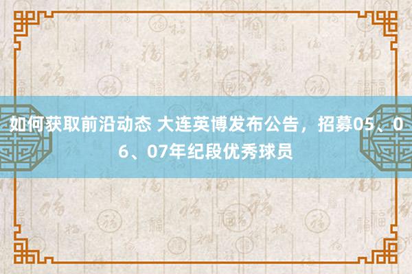 如何获取前沿动态 大连英博发布公告，招募05、06、07年纪段优秀球员